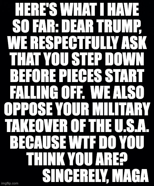 I took the liberty of signing it for you. | HERE'S WHAT I HAVE
SO FAR: DEAR TRUMP,
WE RESPECTFULLY ASK
THAT YOU STEP DOWN
BEFORE PIECES START
FALLING OFF.  WE ALSO
OPPOSE YOUR MILITARY
TAKEOVER OF THE U.S.A.
BECAUSE WTF DO YOU
THINK YOU ARE?
             SINCERELY, MAGA | image tagged in memes,letters to trump,maga | made w/ Imgflip meme maker