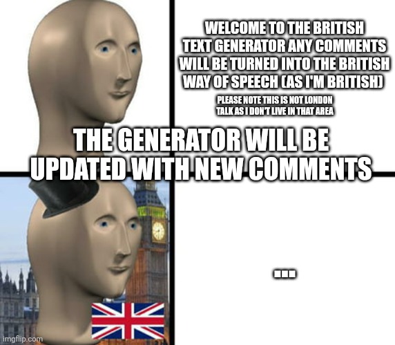 British speech generator | WELCOME TO THE BRITISH TEXT GENERATOR ANY COMMENTS WILL BE TURNED INTO THE BRITISH WAY OF SPEECH (AS I'M BRITISH); PLEASE NOTE THIS IS NOT LONDON TALK AS I DON'T LIVE IN THAT AREA; THE GENERATOR WILL BE UPDATED WITH NEW COMMENTS; ... | image tagged in british meme man | made w/ Imgflip meme maker
