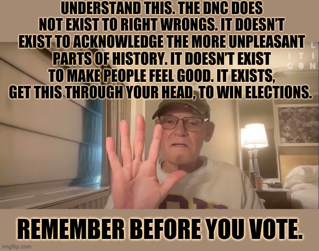 Remember Before You Vote...James Carville Puts It So Eloquently | UNDERSTAND THIS. THE DNC DOES NOT EXIST TO RIGHT WRONGS. IT DOESN’T EXIST TO ACKNOWLEDGE THE MORE UNPLEASANT PARTS OF HISTORY. IT DOESN’T EXIST TO MAKE PEOPLE FEEL GOOD. IT EXISTS, GET THIS THROUGH YOUR HEAD, TO WIN ELECTIONS. REMEMBER BEFORE YOU VOTE. | image tagged in memes,politics,dnc,not,right,wrong | made w/ Imgflip meme maker