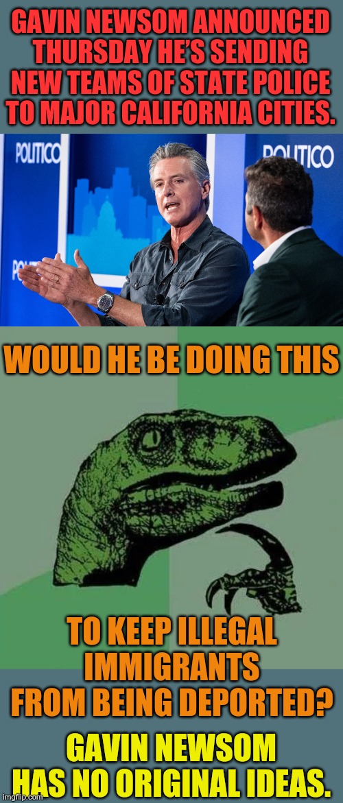 Gavin Newsom Has No Original Ideas | GAVIN NEWSOM ANNOUNCED THURSDAY HE’S SENDING NEW TEAMS OF STATE POLICE TO MAJOR CALIFORNIA CITIES. WOULD HE BE DOING THIS; TO KEEP ILLEGAL IMMIGRANTS FROM BEING DEPORTED? GAVIN NEWSOM HAS NO ORIGINAL IDEAS. | image tagged in raptor asking questions,memes,politics,gavin,protection,illegal immigrants | made w/ Imgflip meme maker