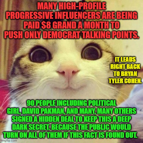 Smiling Cat | MANY HIGH-PROFILE PROGRESSIVE INFLUENCERS ARE BEING PAID $8 GRAND A MONTH TO PUSH ONLY DEMOCRAT TALKING POINTS. IT LEADS RIGHT BACK TO BRYAN TYLER COHEN. 90 PEOPLE INCLUDING POLITICAL GIRL, DAVID PAKMAN, AND MANY, MANY OTHERS SIGNED A HIDDEN DEAL TO KEEP THIS A DEEP DARK SECRET. BECAUSE THE PUBLIC WOULD TURN ON ALL OF THEM IF THIS FACT IS FOUND OUT. | image tagged in memes,smiling cat | made w/ Imgflip meme maker