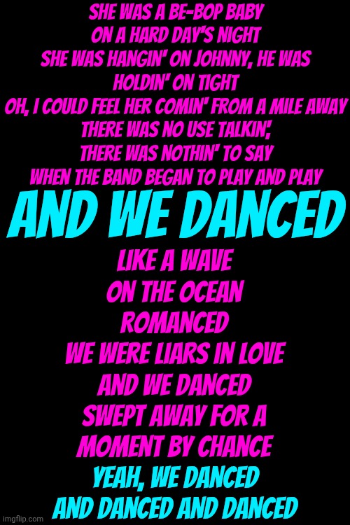 We. Danced. | She was a be-bop baby on a hard day's night
She was hangin' on Johnny, he was holdin' on tight
Oh, I could feel her comin' from a mile away
There was no use talkin', there was nothin' to say
When the band began to play and play; Like a wave on the ocean romanced
We were liars in love
And we danced
Swept away for a moment by chance
Yeah, we danced and danced and danced; And we danced; Yeah, we danced and danced and danced | image tagged in memes,dance,dancing,don't worry be happy,love wins,just dance | made w/ Imgflip meme maker