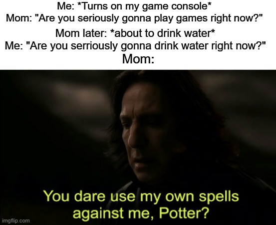 logic | Me: *Turns on my game console*
Mom: "Are you seriously gonna play games right now?"; Mom later: *about to drink water*
Me: "Are you serriously gonna drink water right now?"; Mom: | image tagged in you dare use my own spells against me,funny,memes | made w/ Imgflip meme maker