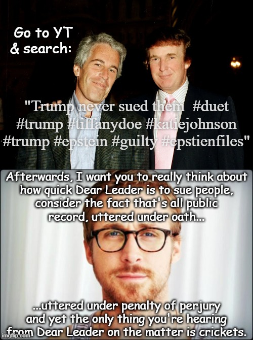 Heya, Trump-cult kids, let's talk about what can be deduced from inaction. | Go to YT & search:; "Trump never sued them  #duet #trump #tiffanydoe #katiejohnson #trump #epstein #guilty #epstienfiles"; Afterwards, I want you to really think about
how quick Dear Leader is to sue people,
consider the fact that's all public
record, uttered under oath... ...uttered under penalty of perjury
and yet the only thing you're hearing
from Dear Leader on the matter is crickets. | image tagged in donald trump and jeffrey epstein - pedo pals,hey girl,trump,epstein,pedophiles | made w/ Imgflip meme maker