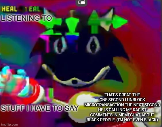 Dumbass Micropenaur | THAT'S GREAT, THE ONE SECOND I UNBLOCK MICROTRANSACTION THE NEXT SECOND HE IS CALLING ME RACIST COMMENTS IN MEMECHAT ABOUT BLACK PEOPLE, (I'M NOT EVEN BLACK) | image tagged in rewrite midreta annoucement temp | made w/ Imgflip meme maker