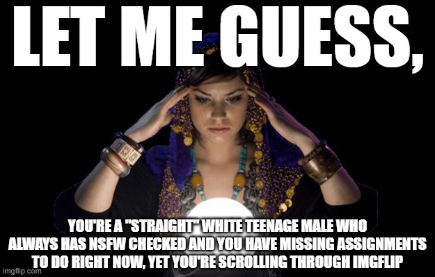 ok, the scrolling through imgflip is obvious though | LET ME GUESS, YOU'RE A "STRAIGHT" WHITE TEENAGE MALE WHO ALWAYS HAS NSFW CHECKED AND YOU HAVE MISSING ASSIGNMENTS TO DO RIGHT NOW, YET YOU'RE SCROLLING THROUGH IMGFLIP | image tagged in love psychic specialist in melbourne,psychic,gay,teenagers,nsfw,imgflip | made w/ Imgflip meme maker