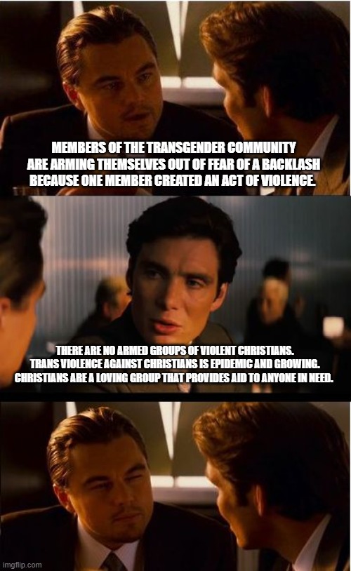 Muslims fear the same imaginary backlash | MEMBERS OF THE TRANSGENDER COMMUNITY ARE ARMING THEMSELVES OUT OF FEAR OF A BACKLASH BECAUSE ONE MEMBER CREATED AN ACT OF VIOLENCE. THERE ARE NO ARMED GROUPS OF VIOLENT CHRISTIANS. TRANS VIOLENCE AGAINST CHRISTIANS IS EPIDEMIC AND GROWING. CHRISTIANS ARE A LOVING GROUP THAT PROVIDES AID TO ANYONE IN NEED. | image tagged in inception,imaginary backlash,democrat war on america,transgender violence,christianphobia,justifying hatred | made w/ Imgflip meme maker
