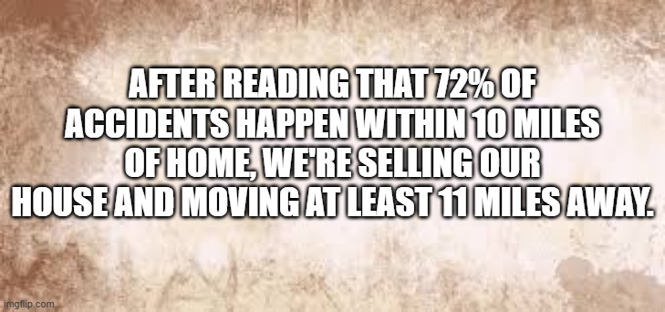 Most accidents happen within 10 miles of your home. We're moving 11 miles away. | AFTER READING THAT 72% OF ACCIDENTS HAPPEN WITHIN 10 MILES OF HOME, WE'RE SELLING OUR HOUSE AND MOVING AT LEAST 11 MILES AWAY. | image tagged in funny,play on words,humor,accidents,home,statistics | made w/ Imgflip meme maker