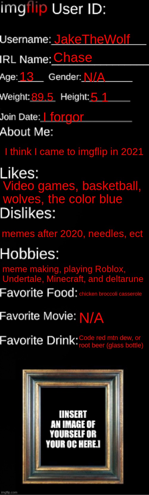 3rd one I've made | JakeTheWolf; Chase; 13; N/A; 89.5; 5 1; I forgor; I think I came to imgflip in 2021; Video games, basketball, wolves, the color blue; memes after 2020, needles, ect; meme making, playing Roblox, Undertale, Minecraft, and deltarune; chicken broccoli casserole; N/A; Code red mtn dew, or root beer (glass bottle) | image tagged in imgflip id card | made w/ Imgflip meme maker