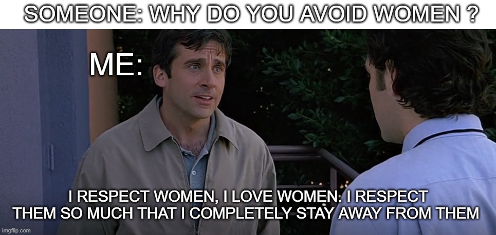 literally me | SOMEONE: WHY DO YOU AVOID WOMEN ? ME:; I RESPECT WOMEN, I LOVE WOMEN. I RESPECT THEM SO MUCH THAT I COMPLETELY STAY AWAY FROM THEM | image tagged in anxiety,social anxiety,depression,socially awkward penguin,isolation,self isolation | made w/ Imgflip meme maker
