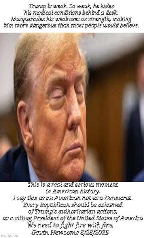 The largest threat to American Democracy in our lifetime | Trump is weak. So weak, he hides his medical conditions behind a desk. Masquerades his weakness as strength, making him more dangerous than most people would believe. This is a real and serious moment 
in American history. 


I say this as an American not as a Democrat. 

Every Republican should be ashamed 

of Trump's authoritarian actions, 

as a sitting President of the United States of America; We need to fight fire with fire.
Gavin Newsome 8/28/2025 | image tagged in trump fascist authoritarian,weakling masquerade,hiding behind his army,newsome | made w/ Imgflip meme maker