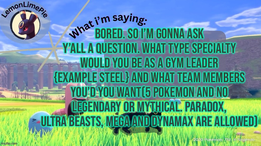 I’m curious, type yours in the comments and mine will be in their too. | BORED. SO I’M GONNA ASK Y’ALL A QUESTION. WHAT TYPE SPECIALTY WOULD YOU BE AS A GYM LEADER {EXAMPLE STEEL} AND WHAT TEAM MEMBERS YOU’D YOU WANT(5 POKEMON AND NO LEGENDARY OR MYTHICAL. PARADOX, ULTRA BEASTS, MEGA AND DYNAMAX ARE ALLOWED) | image tagged in lemonlimepie | made w/ Imgflip meme maker