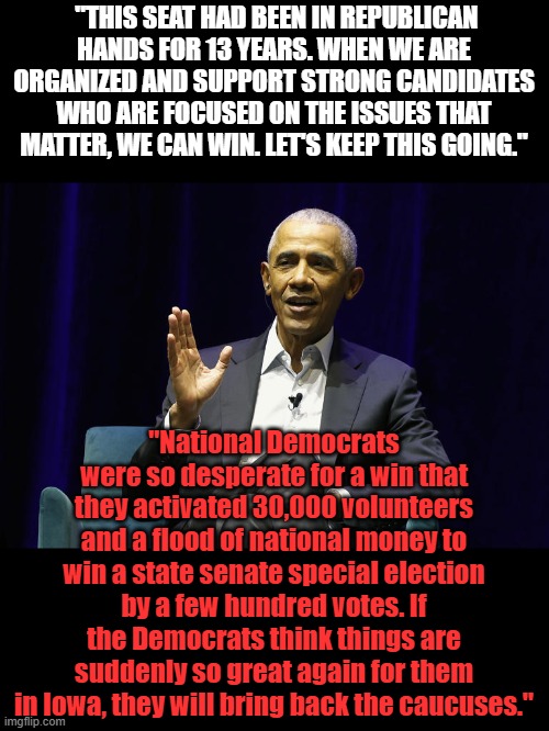 Barrys all excited about a state senate seat win, I wonder how they rigged that one? | "THIS SEAT HAD BEEN IN REPUBLICAN HANDS FOR 13 YEARS. WHEN WE ARE ORGANIZED AND SUPPORT STRONG CANDIDATES WHO ARE FOCUSED ON THE ISSUES THAT MATTER, WE CAN WIN. LET'S KEEP THIS GOING."; "National Democrats were so desperate for a win that they activated 30,000 volunteers and a flood of national money to win a state senate special election by a few hundred votes. If the Democrats think things are suddenly so great again for them in Iowa, they will bring back the caucuses." | made w/ Imgflip meme maker