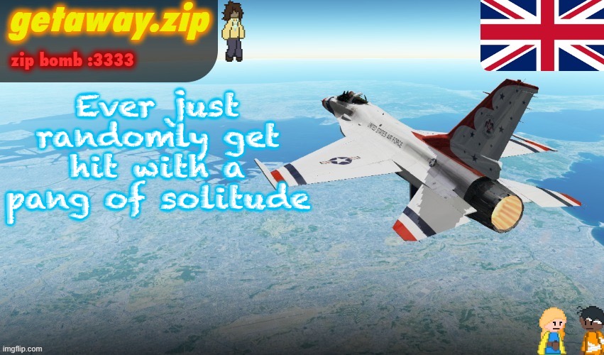 Solitude as in isolation and extreme loneliness, not peace | Ever just randomly get hit with a pang of solitude | image tagged in getawax's f-16 template | made w/ Imgflip meme maker