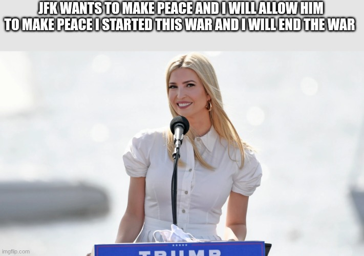 ivanka trump | JFK WANTS TO MAKE PEACE AND I WILL ALLOW HIM TO MAKE PEACE I STARTED THIS WAR AND I WILL END THE WAR | image tagged in ivanka trump | made w/ Imgflip meme maker