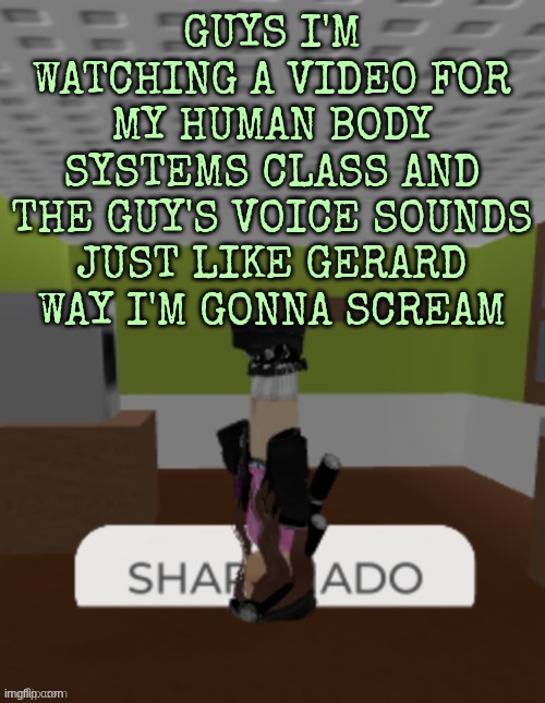 just imagined Gerard way talking about accuracy precision and error | GUYS I'M WATCHING A VIDEO FOR MY HUMAN BODY SYSTEMS CLASS AND THE GUY'S VOICE SOUNDS JUST LIKE GERARD WAY I'M GONNA SCREAM | image tagged in sharknado | made w/ Imgflip meme maker