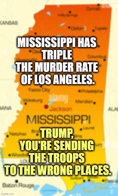 Mississippi Murder Capitol | MISSISSIPPI HAS 
TRIPLE 
THE MURDER RATE 
OF LOS ANGELES. TRUMP, 
YOU'RE SENDING 
THE TROOPS 
TO THE WRONG PLACES. | image tagged in mississippi,red states,murder,crime,danger | made w/ Imgflip meme maker