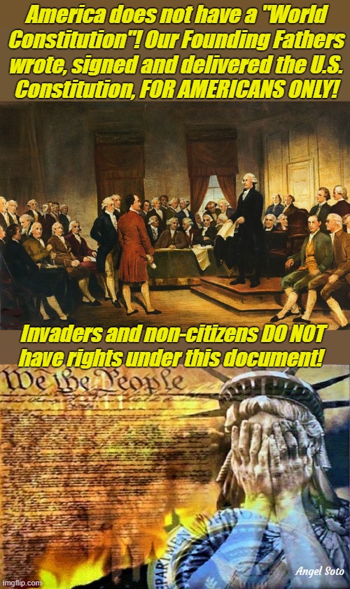 Founding fathers signed the US Constitution, not world Constitution | America does not have a "World
Constitution"! Our Founding Fathers
wrote, signed and delivered the U.S.
Constitution, FOR AMERICANS ONLY! Invaders and non-citizens DO NOT

have rights under this document! Angel Soto | image tagged in founding fathers,us constitution,america,rights,illegal immigrants,illegal aliens | made w/ Imgflip meme maker
