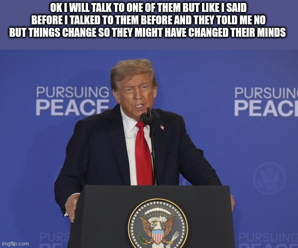 trump | OK I WILL TALK TO ONE OF THEM BUT LIKE I SAID BEFORE I TALKED TO THEM BEFORE AND THEY TOLD ME NO BUT THINGS CHANGE SO THEY MIGHT HAVE CHANGE | image tagged in trump | made w/ Imgflip meme maker