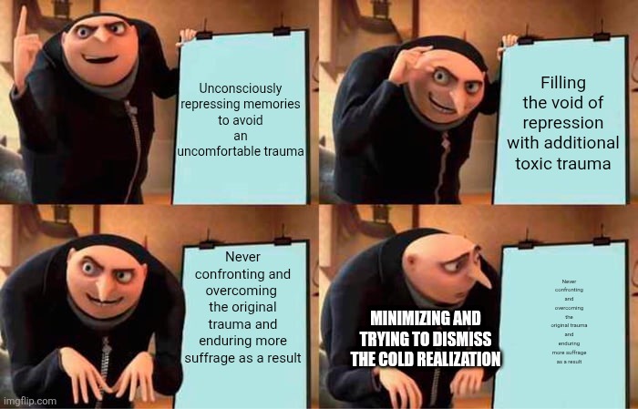 Gru's Plan | Unconsciously repressing memories to avoid an uncomfortable trauma; Filling the void of repression with additional toxic trauma; Never confronting and overcoming  the original trauma and enduring more suffrage as a result; Never confronting and overcoming the original trauma and enduring more suffrage as a result; MINIMIZING AND TRYING TO DISMISS THE COLD REALIZATION | image tagged in memes,gru's plan | made w/ Imgflip meme maker