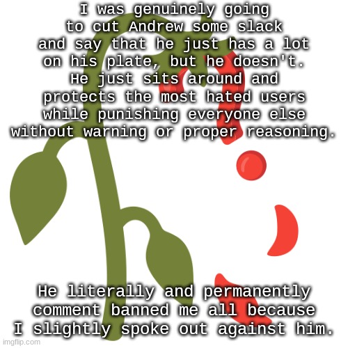 Wilting? | I was genuinely going to cut Andrew some slack and say that he just has a lot on his plate, but he doesn't. He just sits around and protects the most hated users while punishing everyone else without warning or proper reasoning. He literally and permanently comment banned me all because I slightly spoke out against him. | image tagged in wilting | made w/ Imgflip meme maker