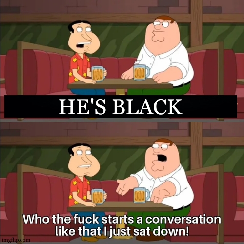 Who the f**k starts a conversation like that I just sat down! | HE'S BLACK | image tagged in who the f k starts a conversation like that i just sat down | made w/ Imgflip meme maker