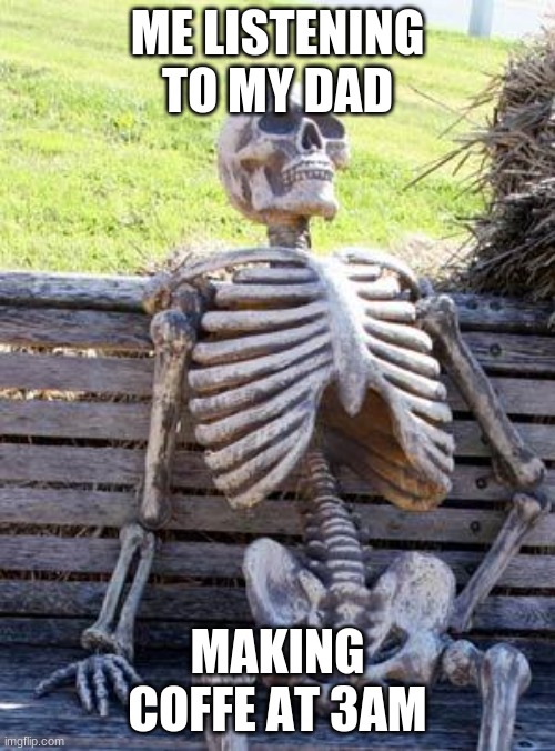 Waiting Skeleton | ME LISTENING TO MY DAD; MAKING COFFE AT 3AM | image tagged in memes,waiting skeleton | made w/ Imgflip meme maker