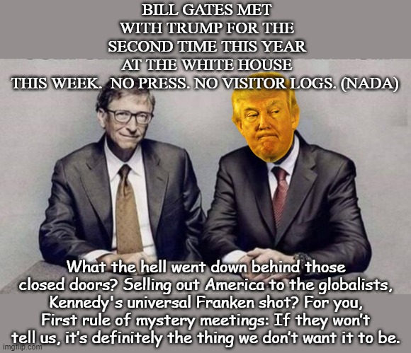 After calling Project Warp Speed one of “the greatest achievements ever,” President Trump met with death cult leader Bill Gates | BILL GATES MET WITH TRUMP FOR THE SECOND TIME THIS YEAR AT THE WHITE HOUSE THIS WEEK.  NO PRESS. NO VISITOR LOGS. (NADA); What the hell went down behind those closed doors? Selling out America to the globalists, Kennedy's universal Franken shot? For you, First rule of mystery meetings: If they won’t tell us, it’s definitely the thing we don’t want it to be. | image tagged in donald trump,bill gates loves vaccines,government corruption,epstein,distraction | made w/ Imgflip meme maker