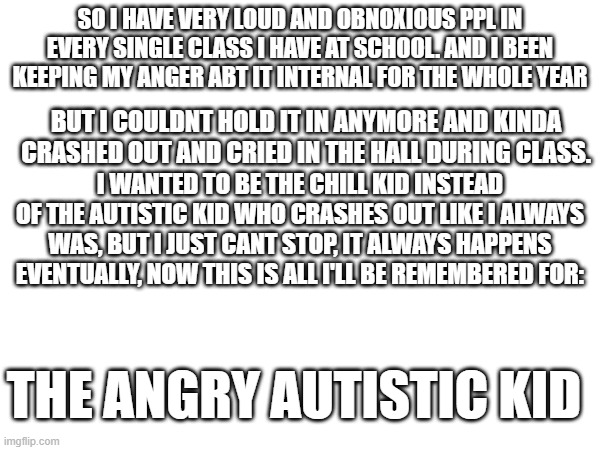 bad day alert | SO I HAVE VERY LOUD AND OBNOXIOUS PPL IN EVERY SINGLE CLASS I HAVE AT SCHOOL. AND I BEEN KEEPING MY ANGER ABT IT INTERNAL FOR THE WHOLE YEAR; BUT I COULDNT HOLD IT IN ANYMORE AND KINDA CRASHED OUT AND CRIED IN THE HALL DURING CLASS. I WANTED TO BE THE CHILL KID INSTEAD OF THE AUTISTIC KID WHO CRASHES OUT LIKE I ALWAYS WAS, BUT I JUST CANT STOP, IT ALWAYS HAPPENS EVENTUALLY, NOW THIS IS ALL I'LL BE REMEMBERED FOR:; THE ANGRY AUTISTIC KID | image tagged in vent | made w/ Imgflip meme maker