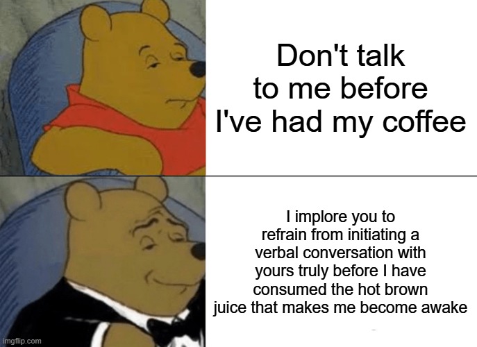 Tuxedo Winnie The Pooh | Don't talk to me before I've had my coffee; I implore you to refrain from initiating a verbal conversation with yours truly before I have consumed the hot brown juice that makes me become awake | image tagged in memes,tuxedo winnie the pooh,increasingly verbose,coffee | made w/ Imgflip meme maker