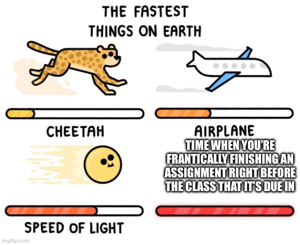 fastest thing possible | TIME WHEN YOU’RE FRANTICALLY FINISHING AN ASSIGNMENT RIGHT BEFORE THE CLASS THAT IT’S DUE IN | image tagged in fastest thing possible | made w/ Imgflip meme maker