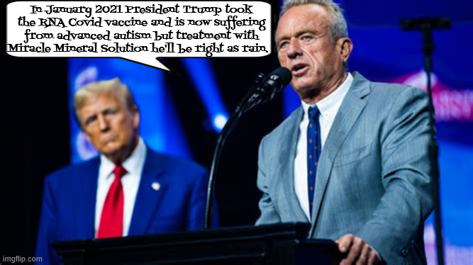 Trump has advanced autism | In January 2021 President Trump took the RNA Covid vaccine and is now suffering from advanced autism but treatment with Miracle Mineral Solution he'll be right as rain. | image tagged in trump has advanced autism,rfk jr snake oil salesman,america's dr mengele,death to america,maga murder | made w/ Imgflip meme maker