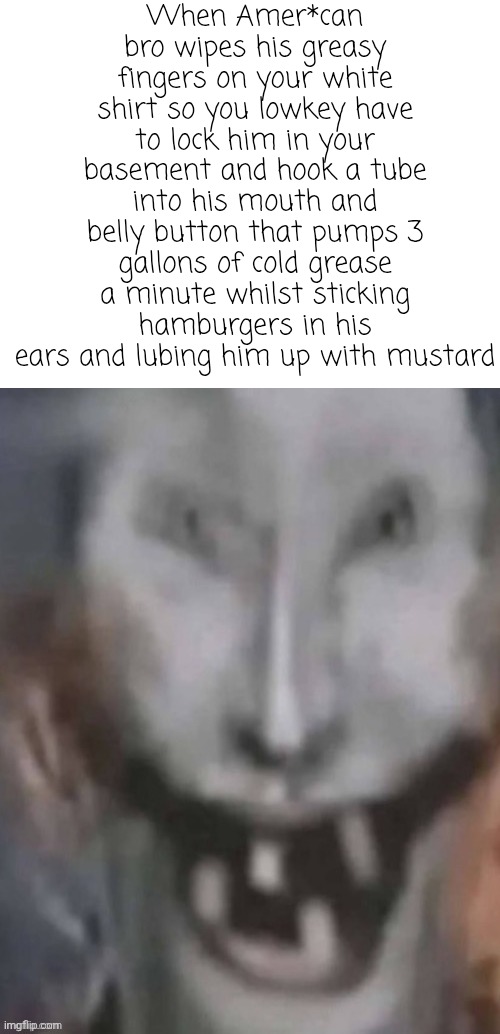 Jonkled | When Amer*can bro wipes his greasy fingers on your white shirt so you lowkey have to lock him in your basement and hook a tube into his mouth and belly button that pumps 3 gallons of cold grease a minute whilst sticking hamburgers in his ears and lubing him up with mustard | image tagged in jonkled | made w/ Imgflip meme maker