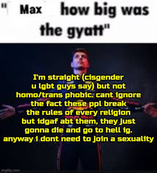 holy shit im yapping | I'm straight (cisgender u lgbt guys say) but not homo/trans phobic. cant ignore the fact these ppl break the rules of every religion but idgaf abt them, they just gonna die and go to hell ig. anyway i dont need to join a sexuality | image tagged in max how big was the gyatt | made w/ Imgflip meme maker