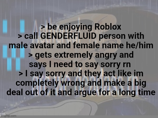 are humans devolving? Are we getting mad over pronouns? Are they ragebaiting? | > be enjoying Roblox
> call GENDERFLUID person with male avatar and female name he/him
> gets extremely angry and says I need to say sorry rn 
> I say sorry and they act like im completely wrong and make a big deal out of it and argue for a long time | made w/ Imgflip meme maker