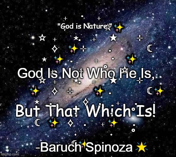 Everything that exists is a part of God, & God is the essence of all reality... | ₊      ・      ₊               ₊            °        ☆✨
     ☆    ₊          ⋆.       ₊        ★           ⊹    
              ⟡     ✨⊹             .                     ☾
 ⋆   ✨   .             ₊      ・    ✨  ₊               ₊            °        ☆
     ☆    ₊          ⋆.       ₊        ★           ⊹    
        ✨      ⟡     ⊹           ✨  .                     ☾✨
 ⋆      .                  ⟡      .         ₊         .      
                   ˖                   ˖           °  
☾    ✨    ⟡      .         ₊ ✨        .      
                   ˖                   ˖           °  
☾✨     ｡; "God is Nature."; God Is Not Who He Is, But That Which Is! -Baruch Spinoza🌟 | image tagged in milky way background,christianity,god,bible,philosophy | made w/ Imgflip meme maker