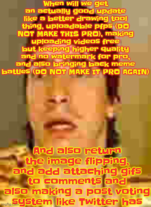 AND ADD IMI (imi is the official imgflip mascot) TO THE 404 PAGES | When will we get an actually good update like a better drawing tool thing, uploadable pfps (DO NOT MAKE THIS PRO), making uploading videos free but keeping higher quality and no watermark for pro, and also bringing back meme battles (DO NOT MAKE IT PRO AGAIN); And also return the image flipping, and add attaching gifs to comments and also making a post voting system like Twitter has | image tagged in when the | made w/ Imgflip meme maker