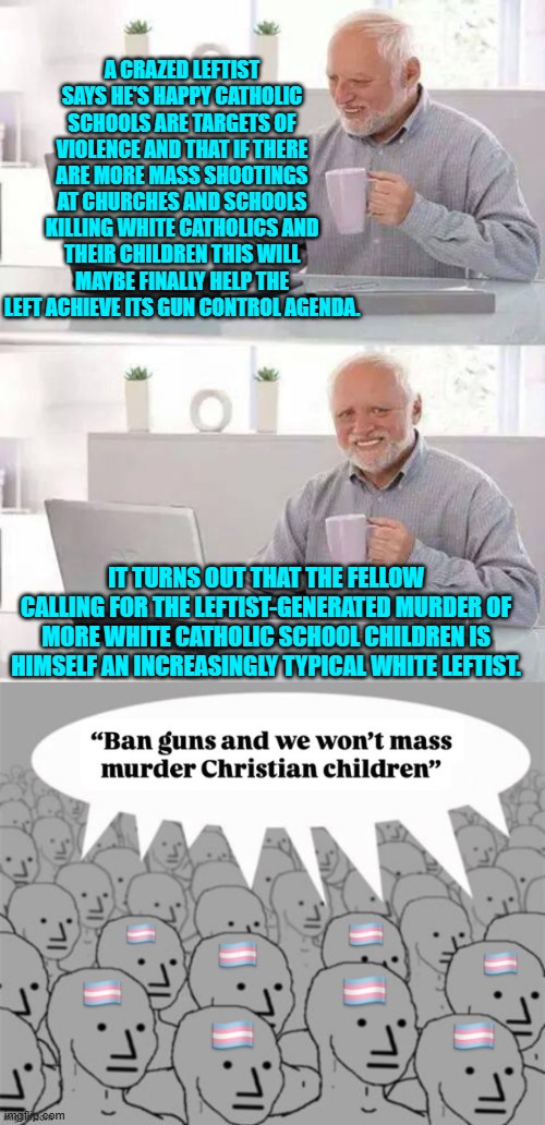 The more things change, the more they stay the same. | A CRAZED LEFTIST SAYS HE'S HAPPY CATHOLIC SCHOOLS ARE TARGETS OF VIOLENCE AND THAT IF THERE ARE MORE MASS SHOOTINGS AT CHURCHES AND SCHOOLS KILLING WHITE CATHOLICS AND THEIR CHILDREN THIS WILL MAYBE FINALLY HELP THE LEFT ACHIEVE ITS GUN CONTROL AGENDA. IT TURNS OUT THAT THE FELLOW CALLING FOR THE LEFTIST-GENERATED MURDER OF MORE WHITE CATHOLIC SCHOOL CHILDREN IS HIMSELF AN INCREASINGLY TYPICAL WHITE LEFTIST. | image tagged in hide the pain harold | made w/ Imgflip meme maker