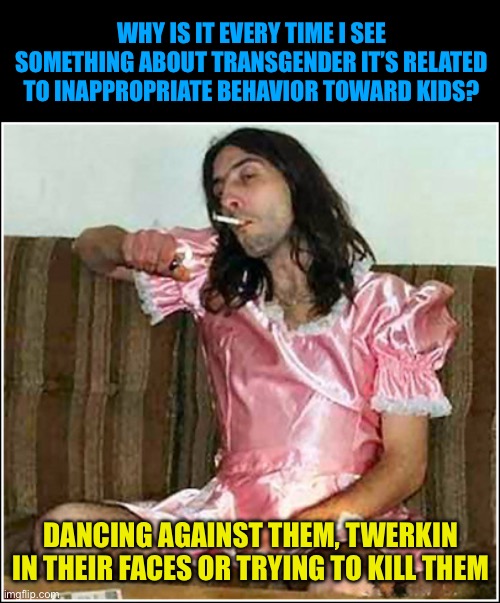 Transgender= inappropriate kid obsessions | WHY IS IT EVERY TIME I SEE SOMETHING ABOUT TRANSGENDER IT’S RELATED TO INAPPROPRIATE BEHAVIOR TOWARD KIDS? DANCING AGAINST THEM, TWERKIN IN THEIR FACES OR TRYING TO KILL THEM | image tagged in do transgender rights exceed your daughters rights,transgender fatigue,gender dysphoria is a mental illness | made w/ Imgflip meme maker