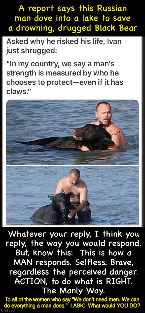 Not Surprising, to Men | A report says this Russian man dove into a lake to save a drowning, drugged Black Bear; Marko; Whatever your reply, I think you
reply, the way you would respond.
But, know this:  This is how a
MAN responds. Selfless. Brave,
regardless the perceived danger.
ACTION, to do what is RIGHT.
The Manly Way. To all of the women who say “We don’t need men. We can
do everything a man does.”  I ASK:  What would YOU DO? | image tagged in memes,how many men are really men,these days there r so many leftytoddlers,n woke freaks,lefty fjb voters kissmyass | made w/ Imgflip meme maker