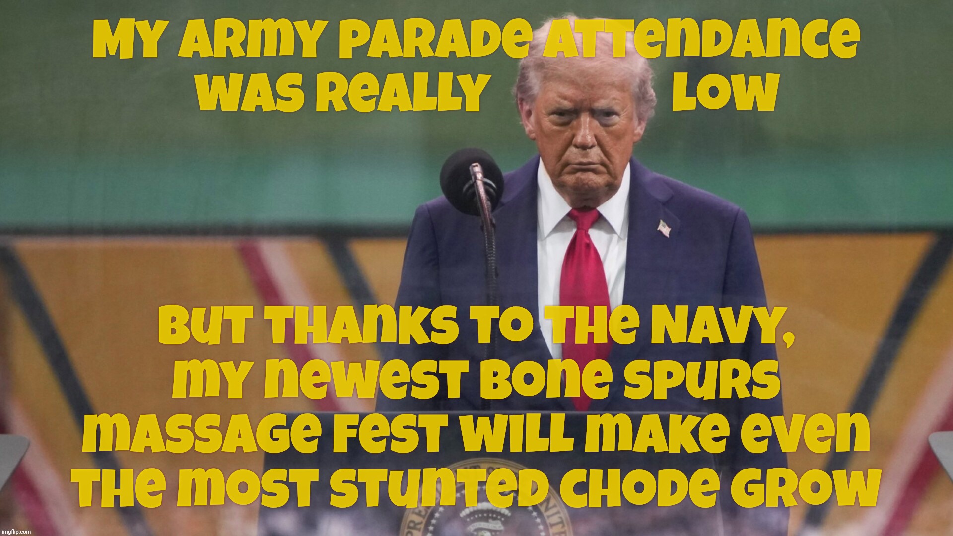 Trump now going to have a Navy parade to make up for the disaster that was the Army parade | My Army parade attendance
  was really                 low But thanks to the Navy,
my newest bone spurs massage fest will make even the most | image tagged in trump,army birthday parade,disaster,navy parade,if at first you don't suck seed,it's all about the feelz | made w/ Imgflip meme maker