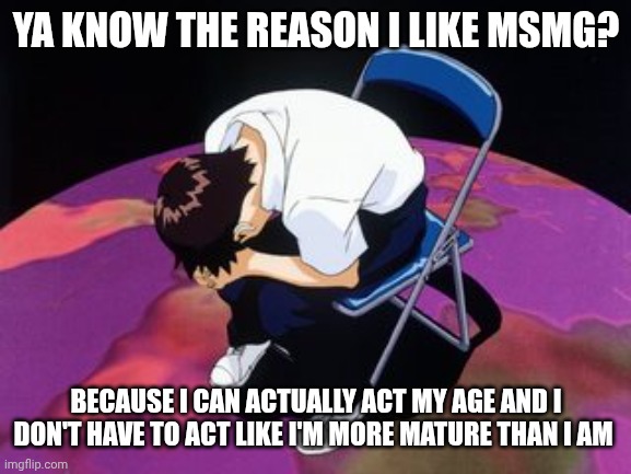 Like fr you guys are my saviors | YA KNOW THE REASON I LIKE MSMG? BECAUSE I CAN ACTUALLY ACT MY AGE AND I DON'T HAVE TO ACT LIKE I'M MORE MATURE THAN I AM | image tagged in shinji chair | made w/ Imgflip meme maker