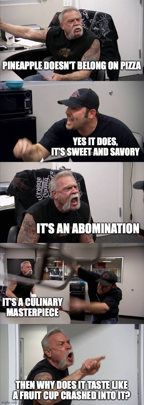 American Chopper Argument | PINEAPPLE DOESN'T BELONG ON PIZZA; YES IT DOES, IT'S SWEET AND SAVORY; IT'S AN ABOMINATION; IT'S A CULINARY MASTERPIECE; THEN WHY DOES IT TASTE LIKE A FRUIT CUP CRASHED INTO IT? | image tagged in memes,american chopper argument | made w/ Imgflip meme maker