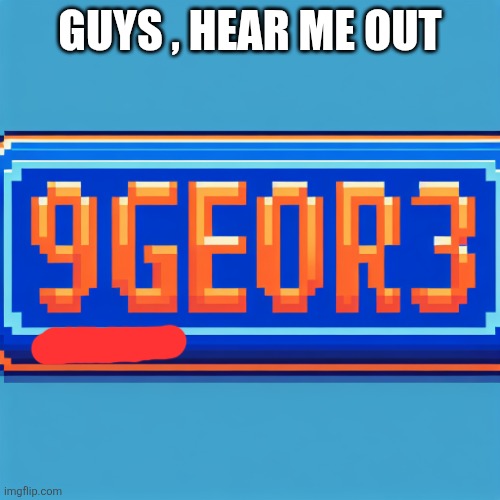 9geor3 plaque | GUYS , HEAR ME OUT | image tagged in 9geor3 plaque | made w/ Imgflip meme maker