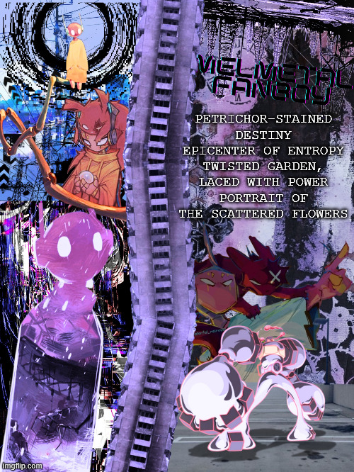 you'll never be the same again | PETRICHOR-STAINED DESTINY
EPICENTER OF ENTROPY
TWISTED GARDEN, LACED WITH POWER
PORTRAIT OF THE SCATTERED FLOWERS | made w/ Imgflip meme maker