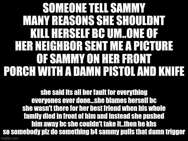 SOMEONE TELL SAMMY MANY REASONS SHE SHOULDNT KILL HERSELF BC UM..ONE OF HER NEIGHBOR SENT ME A PICTURE OF SAMMY ON HER FRONT PORCH WITH A DAMN PISTOL AND KNIFE; she said its all her fault for everything everyones ever done...she blames herself bc she wasn't there for her best friend when his whole family died in front of him and instead she pushed him away bc she couldn't take it..then he khs so somebody plz do something b4 sammy pulls that damn trigger | made w/ Imgflip meme maker