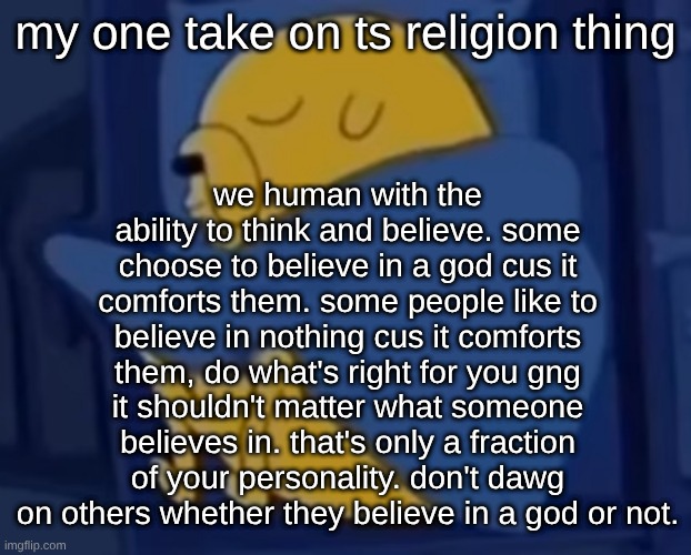 im jaking it | we human with the ability to think and believe. some choose to believe in a god cus it comforts them. some people like to believe in nothing cus it comforts them, do what's right for you gng it shouldn't matter what someone believes in. that's only a fraction of your personality. don't dawg on others whether they believe in a god or not. my one take on ts religion thing | image tagged in im jaking it | made w/ Imgflip meme maker
