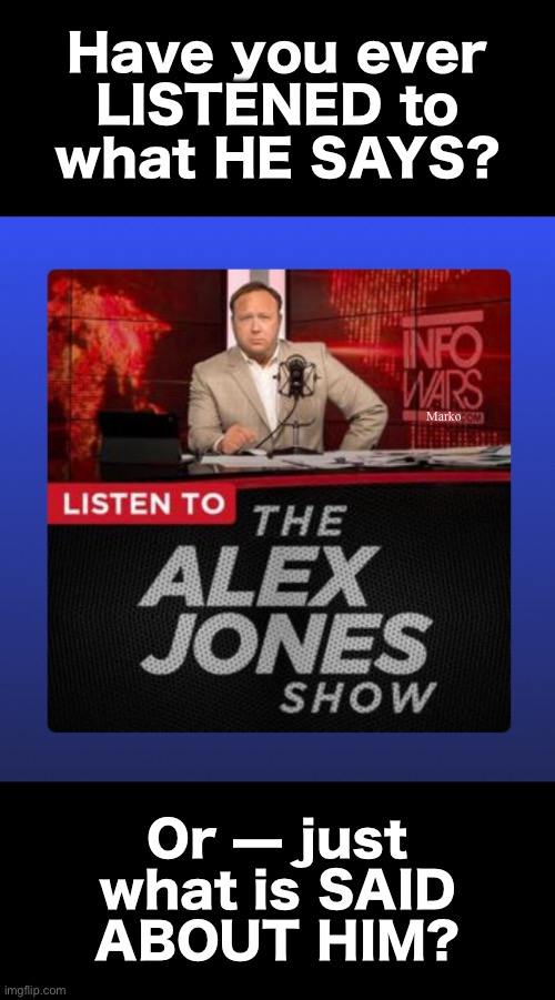 You WILL Learn Some Important Things | Have you ever
LISTENED to
what HE SAYS? Marko; Or — just
what is SAID
ABOUT HIM? | image tagged in memes,aj cuts thru all lefty lies,everything lefty says is lies,aj exposes them,lefty n fjb voters can kissmyass | made w/ Imgflip meme maker