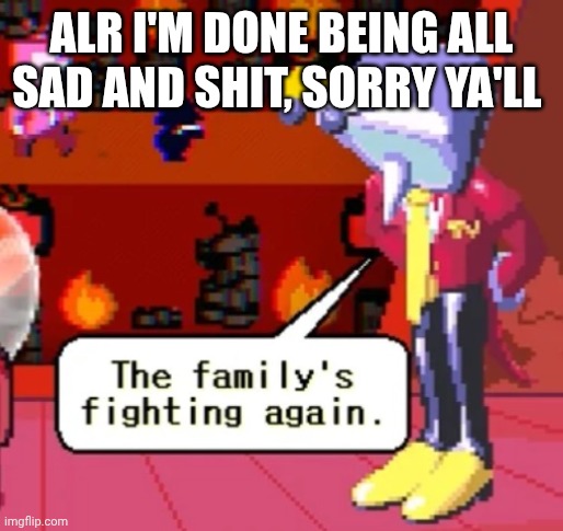 Sorry for being moody ya'll | ALR I'M DONE BEING ALL SAD AND SHIT, SORRY YA'LL | image tagged in the family s fighting again | made w/ Imgflip meme maker