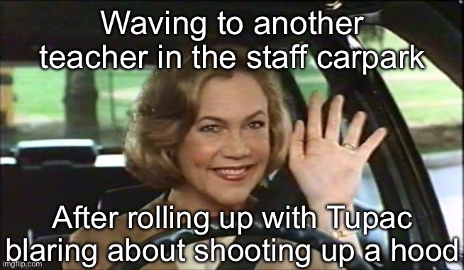 Gangsta Rapper | Waving to another teacher in the staff carpark; After rolling up with Tupac blaring about shooting up a hood | image tagged in serial mom waves goodbye,gangsta,teacher,rap,shooting | made w/ Imgflip meme maker